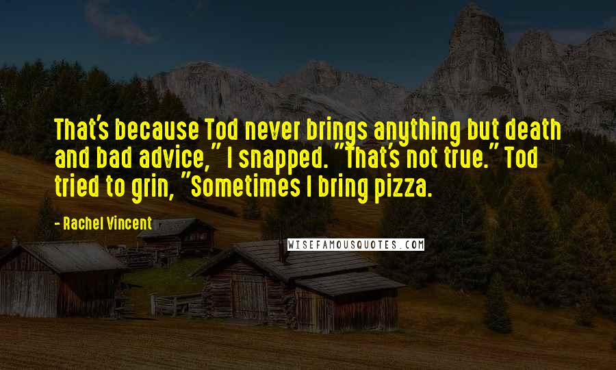 Rachel Vincent Quotes: That's because Tod never brings anything but death and bad advice," I snapped. "That's not true." Tod tried to grin, "Sometimes I bring pizza.