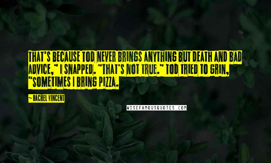 Rachel Vincent Quotes: That's because Tod never brings anything but death and bad advice," I snapped. "That's not true." Tod tried to grin, "Sometimes I bring pizza.