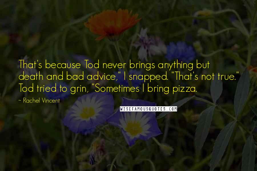 Rachel Vincent Quotes: That's because Tod never brings anything but death and bad advice," I snapped. "That's not true." Tod tried to grin, "Sometimes I bring pizza.