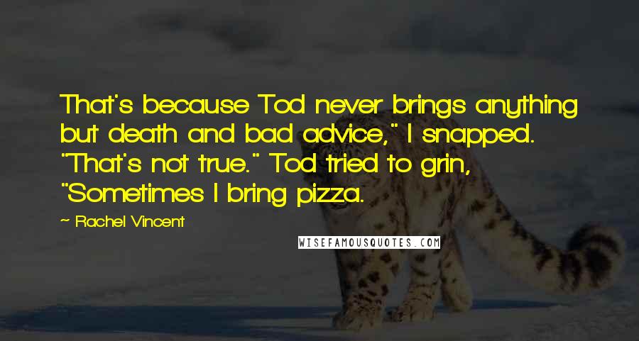 Rachel Vincent Quotes: That's because Tod never brings anything but death and bad advice," I snapped. "That's not true." Tod tried to grin, "Sometimes I bring pizza.