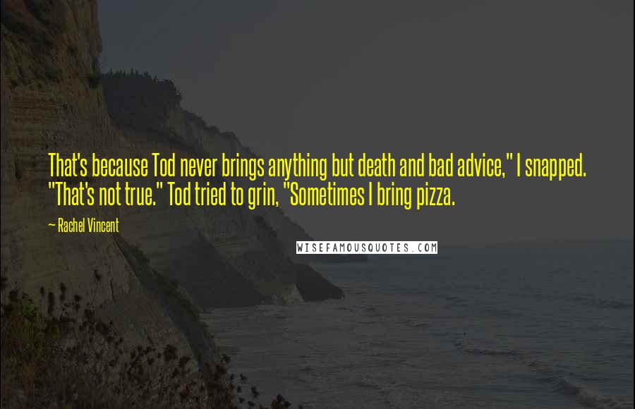 Rachel Vincent Quotes: That's because Tod never brings anything but death and bad advice," I snapped. "That's not true." Tod tried to grin, "Sometimes I bring pizza.