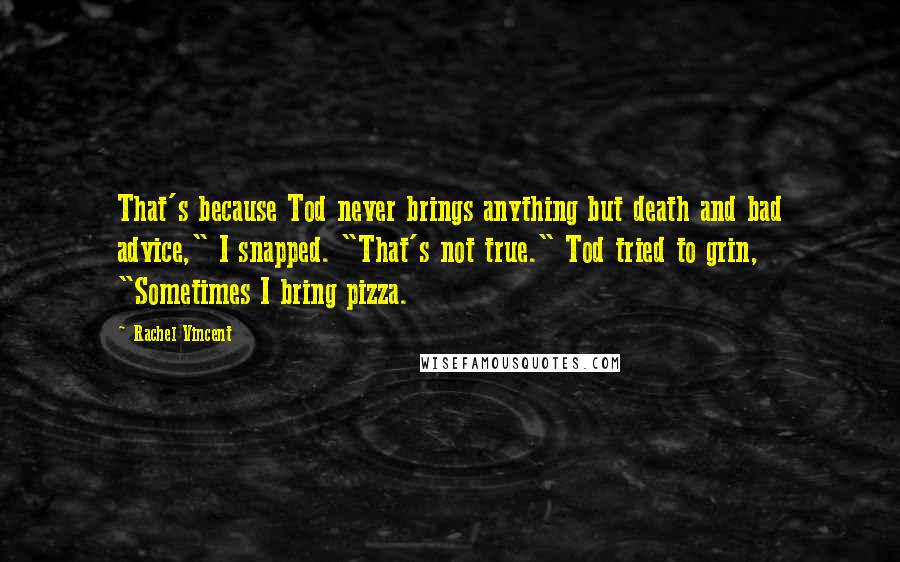 Rachel Vincent Quotes: That's because Tod never brings anything but death and bad advice," I snapped. "That's not true." Tod tried to grin, "Sometimes I bring pizza.