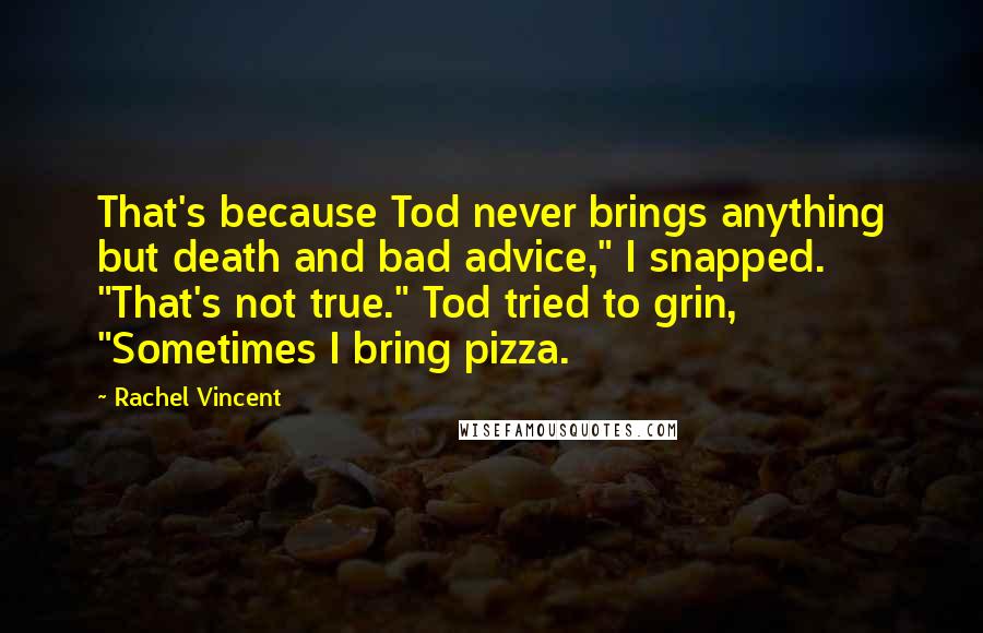 Rachel Vincent Quotes: That's because Tod never brings anything but death and bad advice," I snapped. "That's not true." Tod tried to grin, "Sometimes I bring pizza.