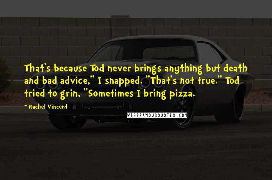 Rachel Vincent Quotes: That's because Tod never brings anything but death and bad advice," I snapped. "That's not true." Tod tried to grin, "Sometimes I bring pizza.