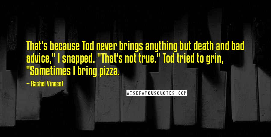 Rachel Vincent Quotes: That's because Tod never brings anything but death and bad advice," I snapped. "That's not true." Tod tried to grin, "Sometimes I bring pizza.
