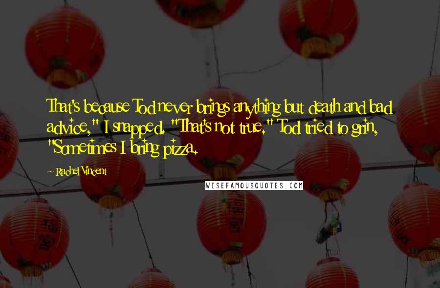 Rachel Vincent Quotes: That's because Tod never brings anything but death and bad advice," I snapped. "That's not true." Tod tried to grin, "Sometimes I bring pizza.