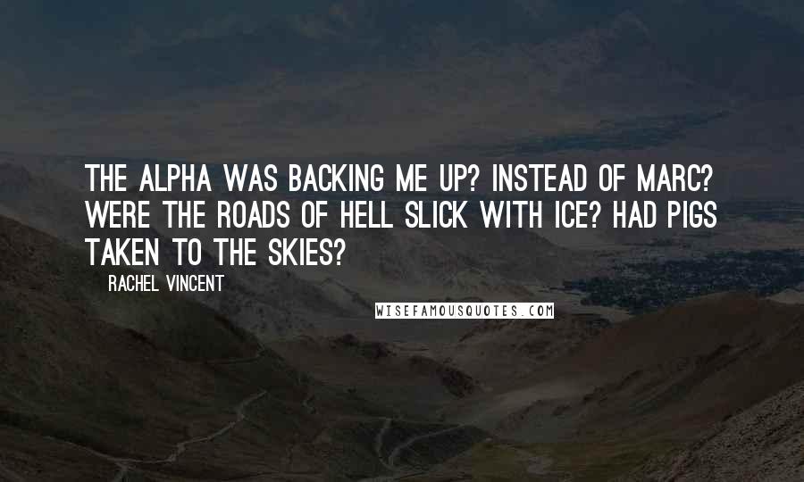 Rachel Vincent Quotes: The Alpha was backing me up? Instead of Marc? Were the roads of hell slick with ice? Had pigs taken to the skies?