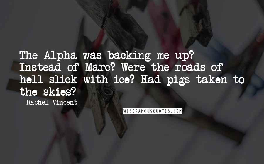 Rachel Vincent Quotes: The Alpha was backing me up? Instead of Marc? Were the roads of hell slick with ice? Had pigs taken to the skies?