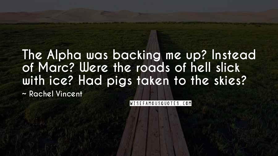 Rachel Vincent Quotes: The Alpha was backing me up? Instead of Marc? Were the roads of hell slick with ice? Had pigs taken to the skies?