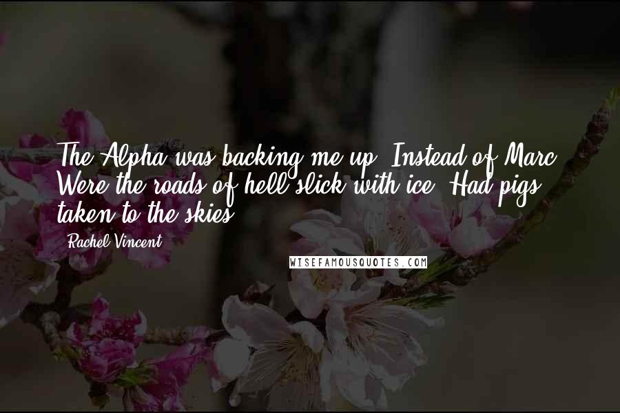 Rachel Vincent Quotes: The Alpha was backing me up? Instead of Marc? Were the roads of hell slick with ice? Had pigs taken to the skies?