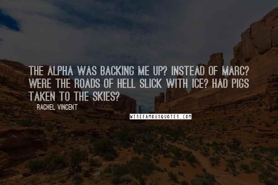 Rachel Vincent Quotes: The Alpha was backing me up? Instead of Marc? Were the roads of hell slick with ice? Had pigs taken to the skies?