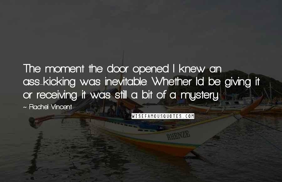 Rachel Vincent Quotes: The moment the door opened I knew an ass-kicking was inevitable. Whether I'd be giving it or receiving it was still a bit of a mystery.