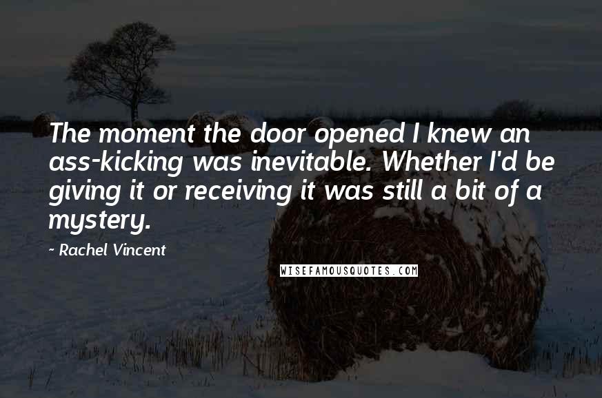 Rachel Vincent Quotes: The moment the door opened I knew an ass-kicking was inevitable. Whether I'd be giving it or receiving it was still a bit of a mystery.