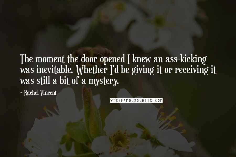 Rachel Vincent Quotes: The moment the door opened I knew an ass-kicking was inevitable. Whether I'd be giving it or receiving it was still a bit of a mystery.