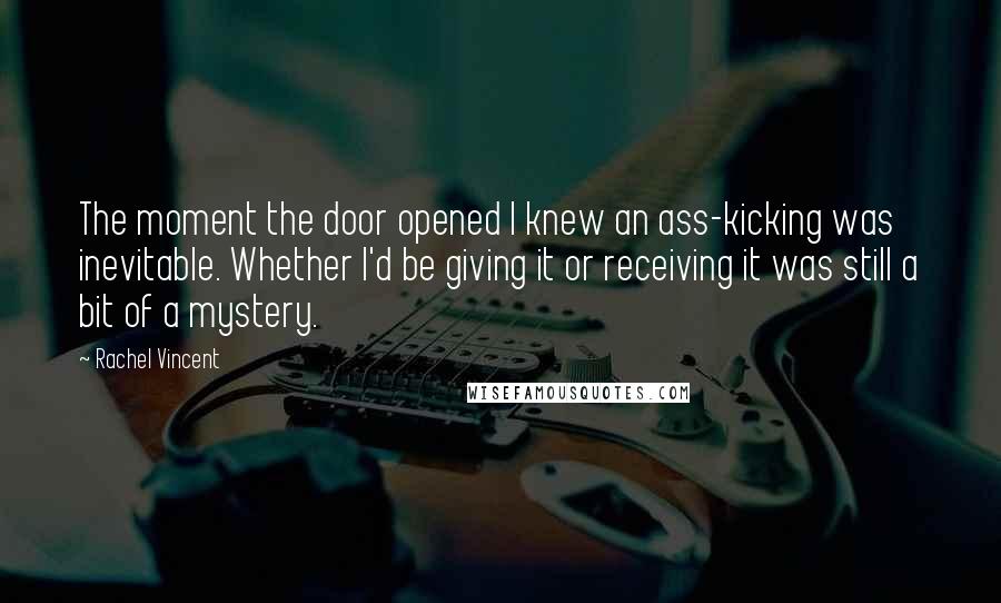 Rachel Vincent Quotes: The moment the door opened I knew an ass-kicking was inevitable. Whether I'd be giving it or receiving it was still a bit of a mystery.
