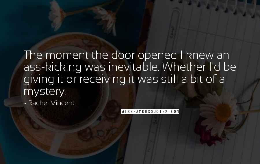Rachel Vincent Quotes: The moment the door opened I knew an ass-kicking was inevitable. Whether I'd be giving it or receiving it was still a bit of a mystery.