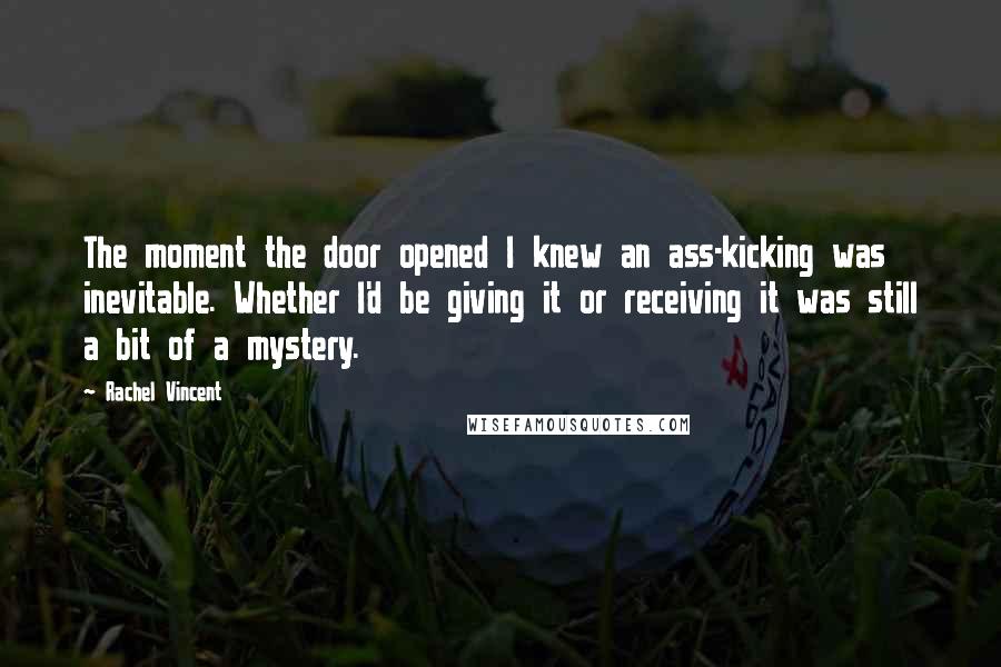 Rachel Vincent Quotes: The moment the door opened I knew an ass-kicking was inevitable. Whether I'd be giving it or receiving it was still a bit of a mystery.
