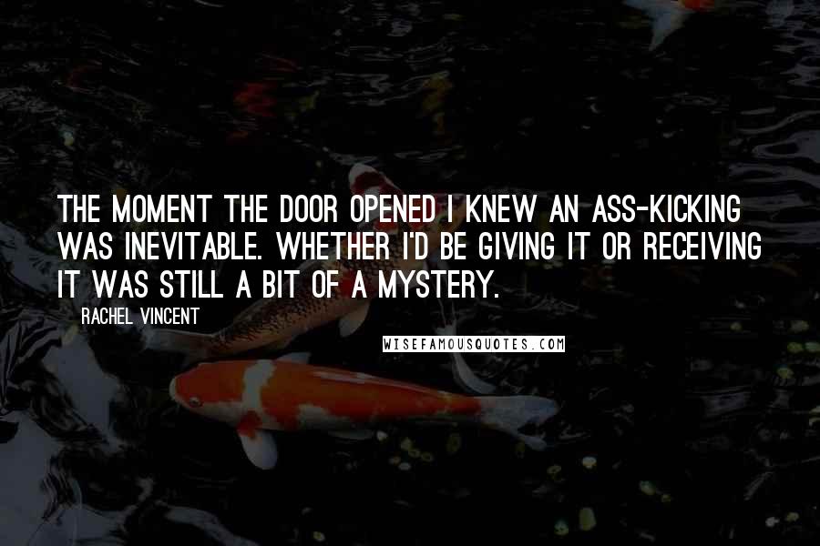 Rachel Vincent Quotes: The moment the door opened I knew an ass-kicking was inevitable. Whether I'd be giving it or receiving it was still a bit of a mystery.