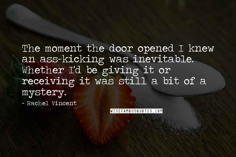 Rachel Vincent Quotes: The moment the door opened I knew an ass-kicking was inevitable. Whether I'd be giving it or receiving it was still a bit of a mystery.