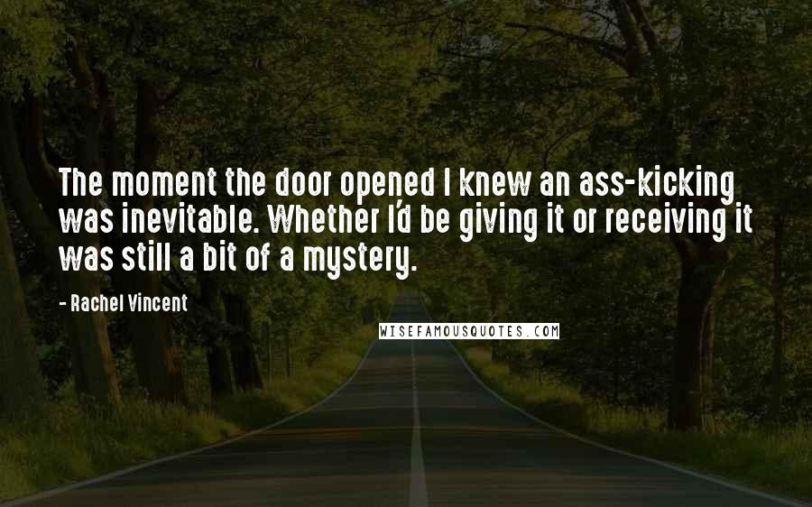 Rachel Vincent Quotes: The moment the door opened I knew an ass-kicking was inevitable. Whether I'd be giving it or receiving it was still a bit of a mystery.