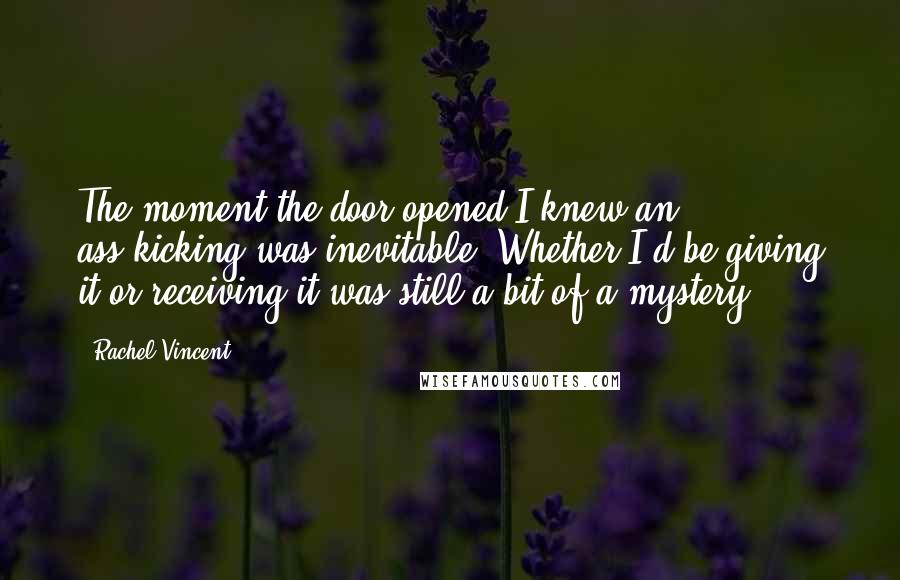 Rachel Vincent Quotes: The moment the door opened I knew an ass-kicking was inevitable. Whether I'd be giving it or receiving it was still a bit of a mystery.