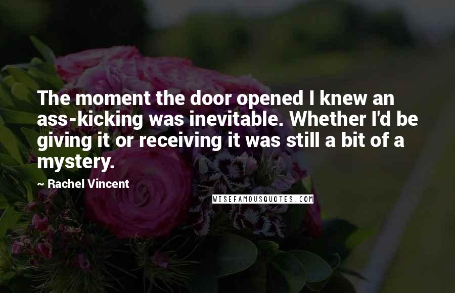 Rachel Vincent Quotes: The moment the door opened I knew an ass-kicking was inevitable. Whether I'd be giving it or receiving it was still a bit of a mystery.