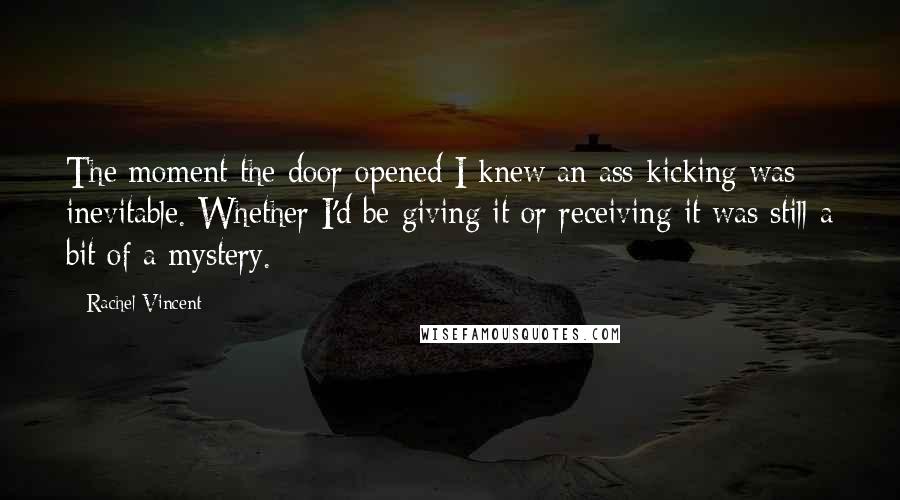 Rachel Vincent Quotes: The moment the door opened I knew an ass-kicking was inevitable. Whether I'd be giving it or receiving it was still a bit of a mystery.