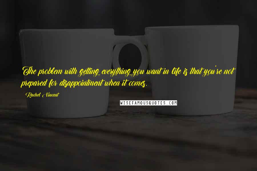 Rachel Vincent Quotes: The problem with getting everything you want in life is that you're not prepared for disappointment when it comes.