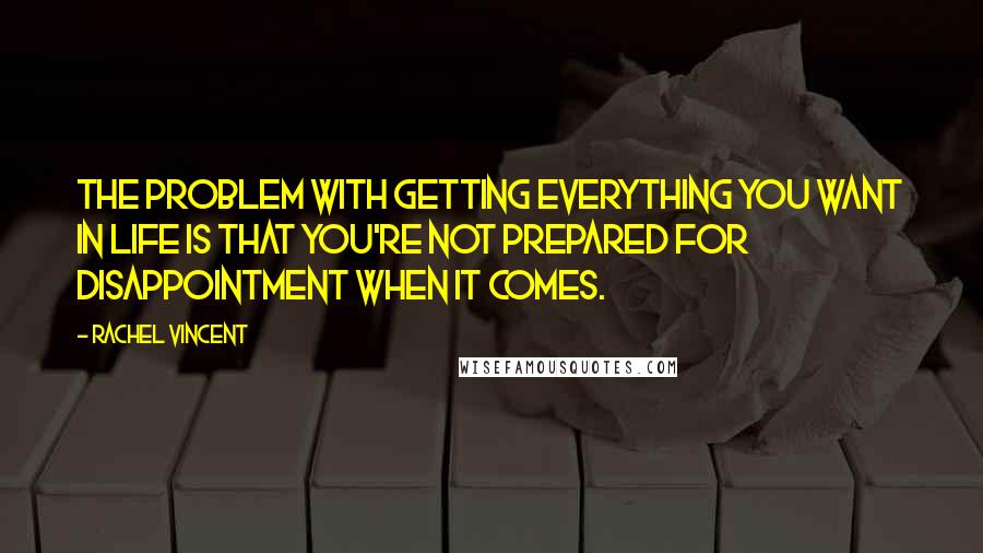 Rachel Vincent Quotes: The problem with getting everything you want in life is that you're not prepared for disappointment when it comes.