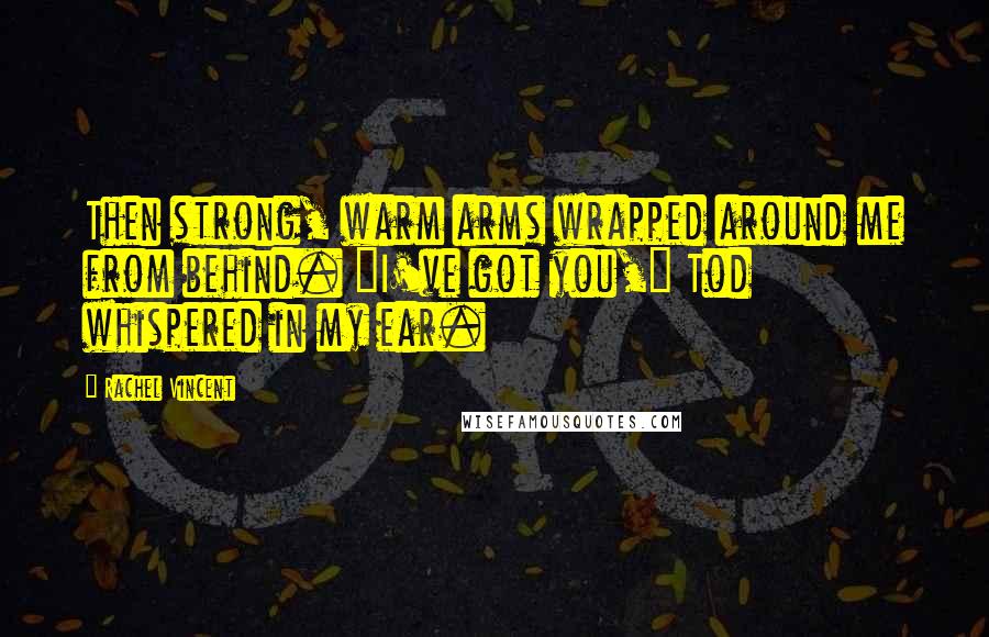 Rachel Vincent Quotes: Then strong, warm arms wrapped around me from behind. "I've got you," Tod whispered in my ear.