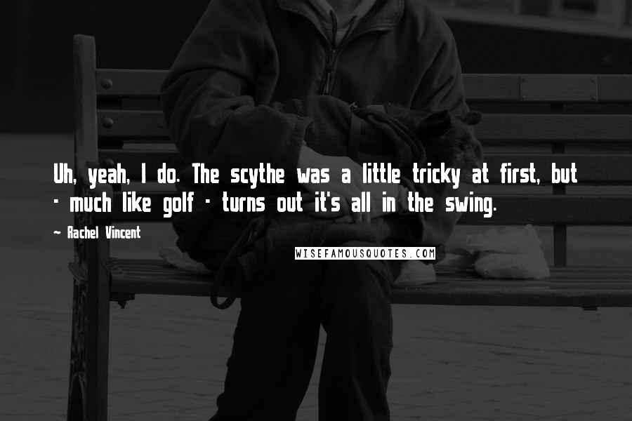 Rachel Vincent Quotes: Uh, yeah, I do. The scythe was a little tricky at first, but - much like golf - turns out it's all in the swing.