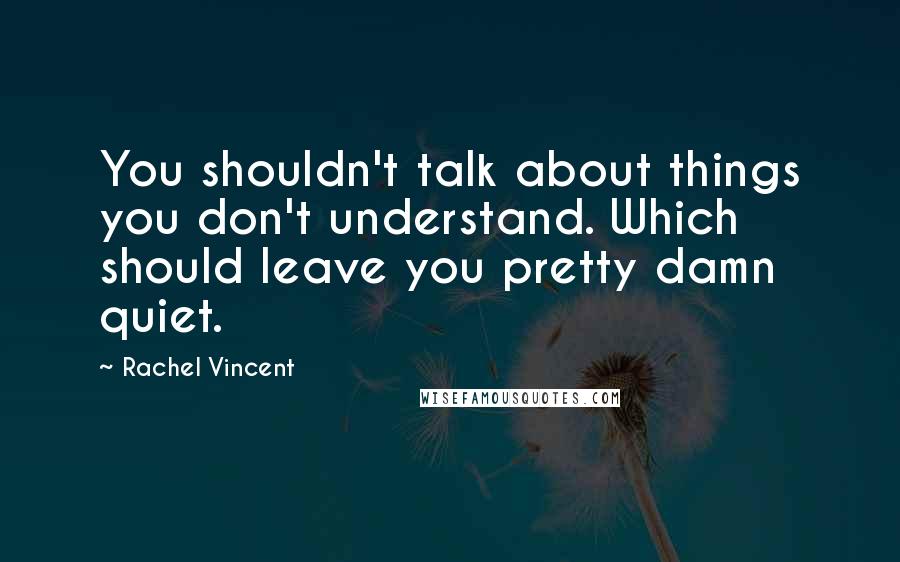 Rachel Vincent Quotes: You shouldn't talk about things you don't understand. Which should leave you pretty damn quiet.