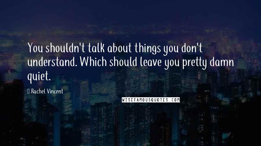 Rachel Vincent Quotes: You shouldn't talk about things you don't understand. Which should leave you pretty damn quiet.