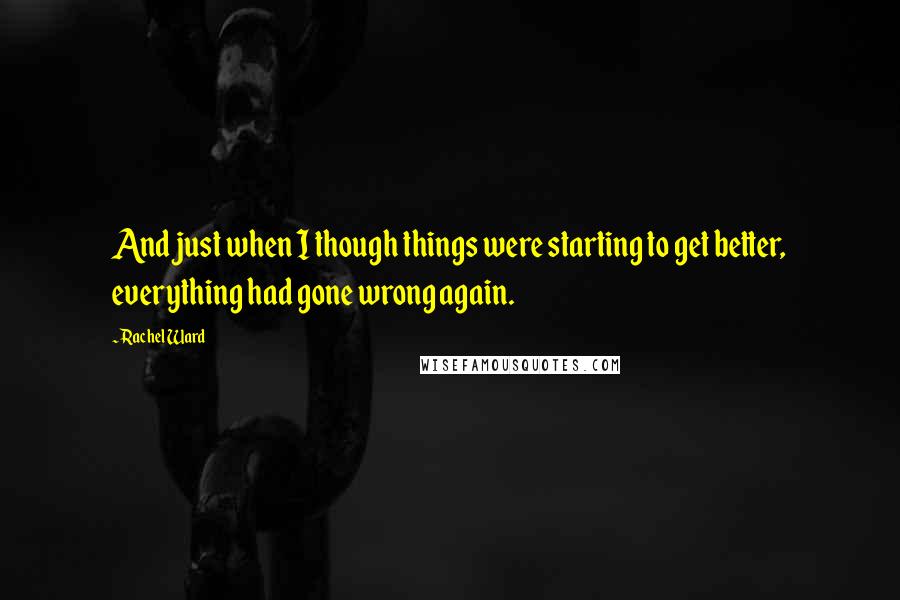 Rachel Ward Quotes: And just when I though things were starting to get better, everything had gone wrong again.