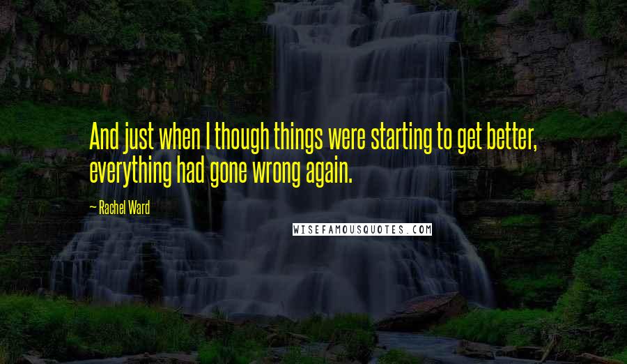 Rachel Ward Quotes: And just when I though things were starting to get better, everything had gone wrong again.