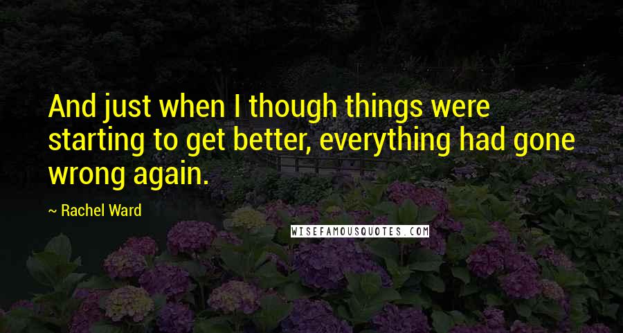 Rachel Ward Quotes: And just when I though things were starting to get better, everything had gone wrong again.