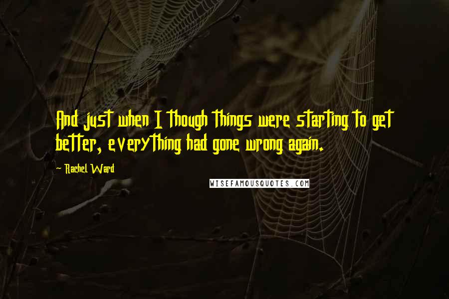 Rachel Ward Quotes: And just when I though things were starting to get better, everything had gone wrong again.