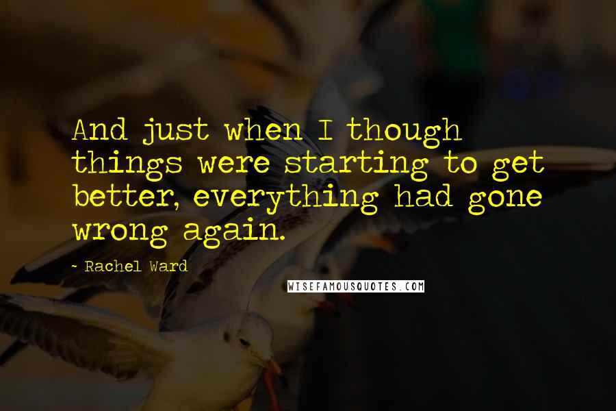 Rachel Ward Quotes: And just when I though things were starting to get better, everything had gone wrong again.