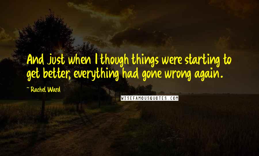 Rachel Ward Quotes: And just when I though things were starting to get better, everything had gone wrong again.