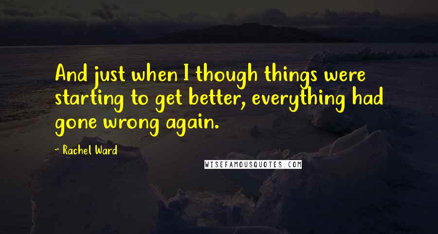 Rachel Ward Quotes: And just when I though things were starting to get better, everything had gone wrong again.