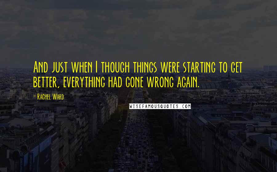 Rachel Ward Quotes: And just when I though things were starting to get better, everything had gone wrong again.