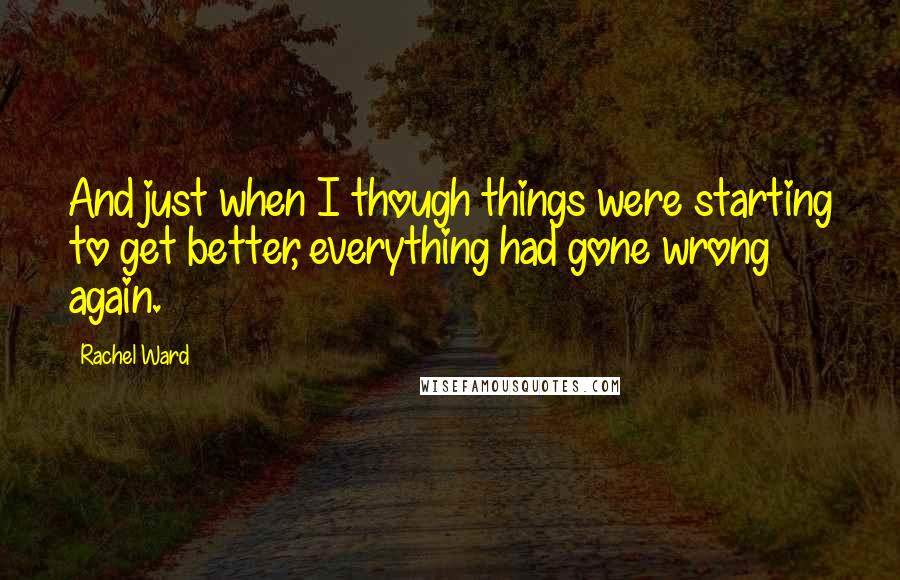 Rachel Ward Quotes: And just when I though things were starting to get better, everything had gone wrong again.