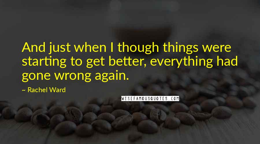 Rachel Ward Quotes: And just when I though things were starting to get better, everything had gone wrong again.