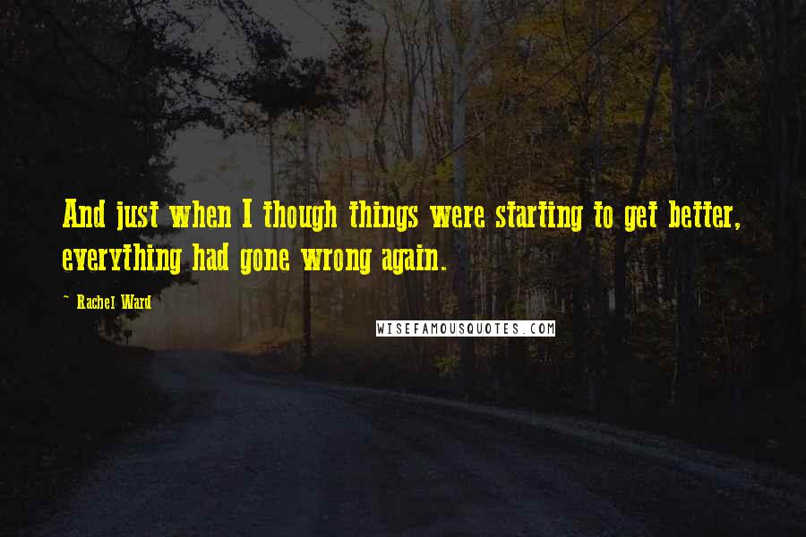 Rachel Ward Quotes: And just when I though things were starting to get better, everything had gone wrong again.