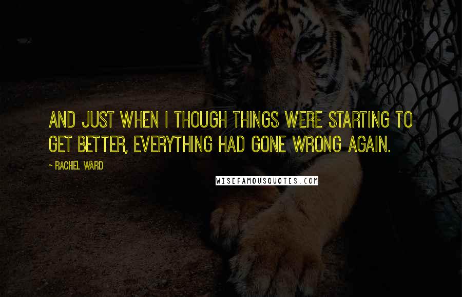 Rachel Ward Quotes: And just when I though things were starting to get better, everything had gone wrong again.