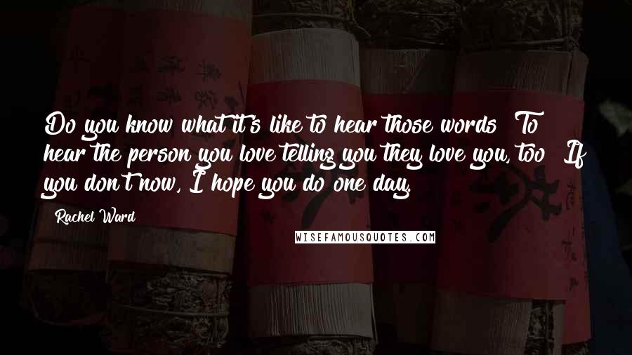 Rachel Ward Quotes: Do you know what it's like to hear those words? To hear the person you love telling you they love you, too? If you don't now, I hope you do one day.