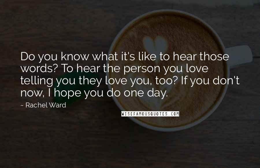 Rachel Ward Quotes: Do you know what it's like to hear those words? To hear the person you love telling you they love you, too? If you don't now, I hope you do one day.