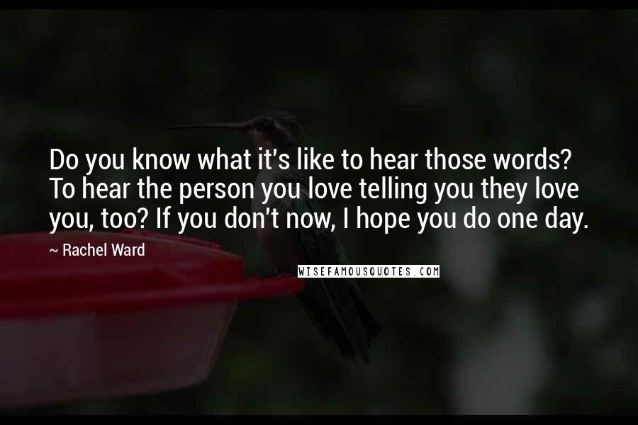 Rachel Ward Quotes: Do you know what it's like to hear those words? To hear the person you love telling you they love you, too? If you don't now, I hope you do one day.