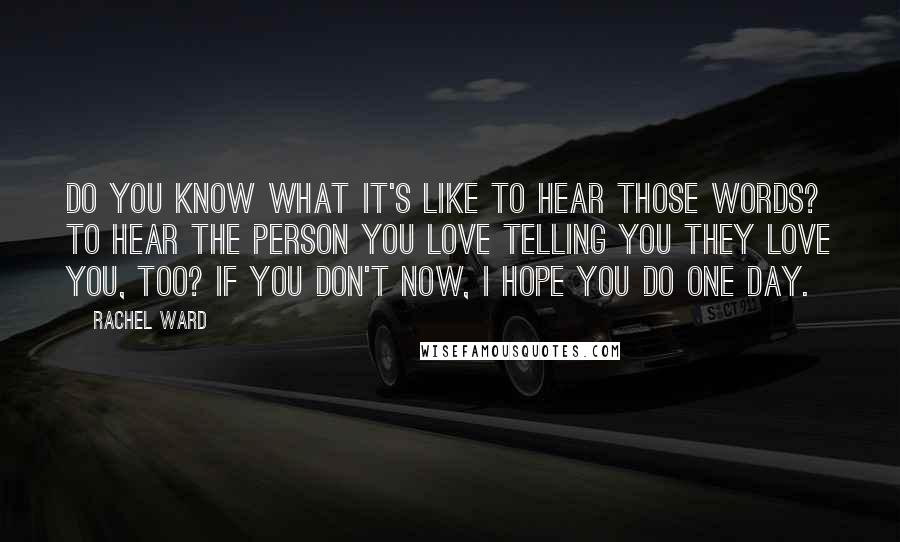 Rachel Ward Quotes: Do you know what it's like to hear those words? To hear the person you love telling you they love you, too? If you don't now, I hope you do one day.
