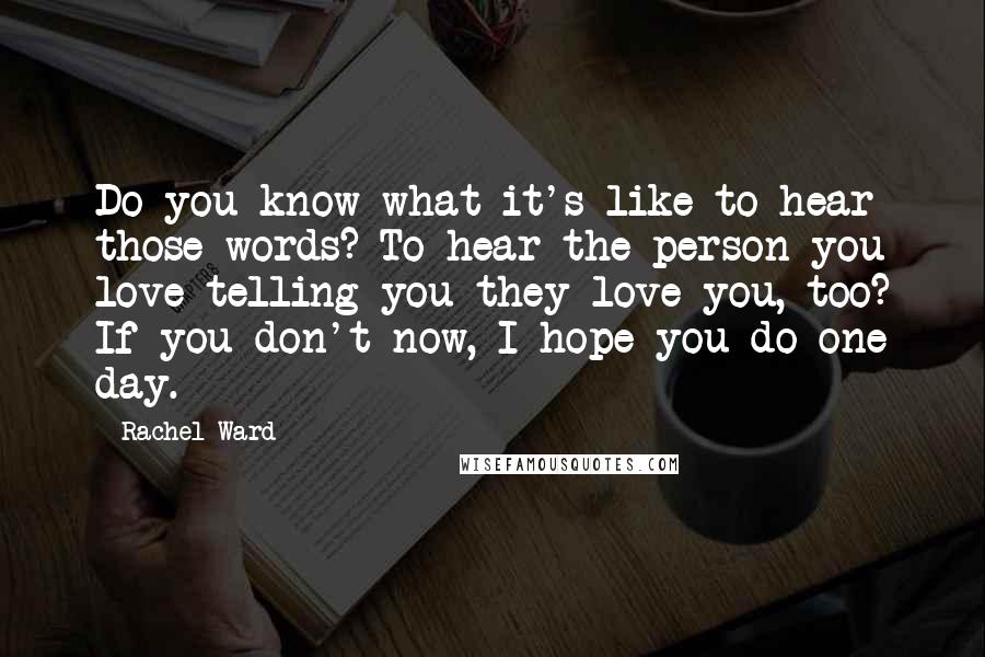 Rachel Ward Quotes: Do you know what it's like to hear those words? To hear the person you love telling you they love you, too? If you don't now, I hope you do one day.